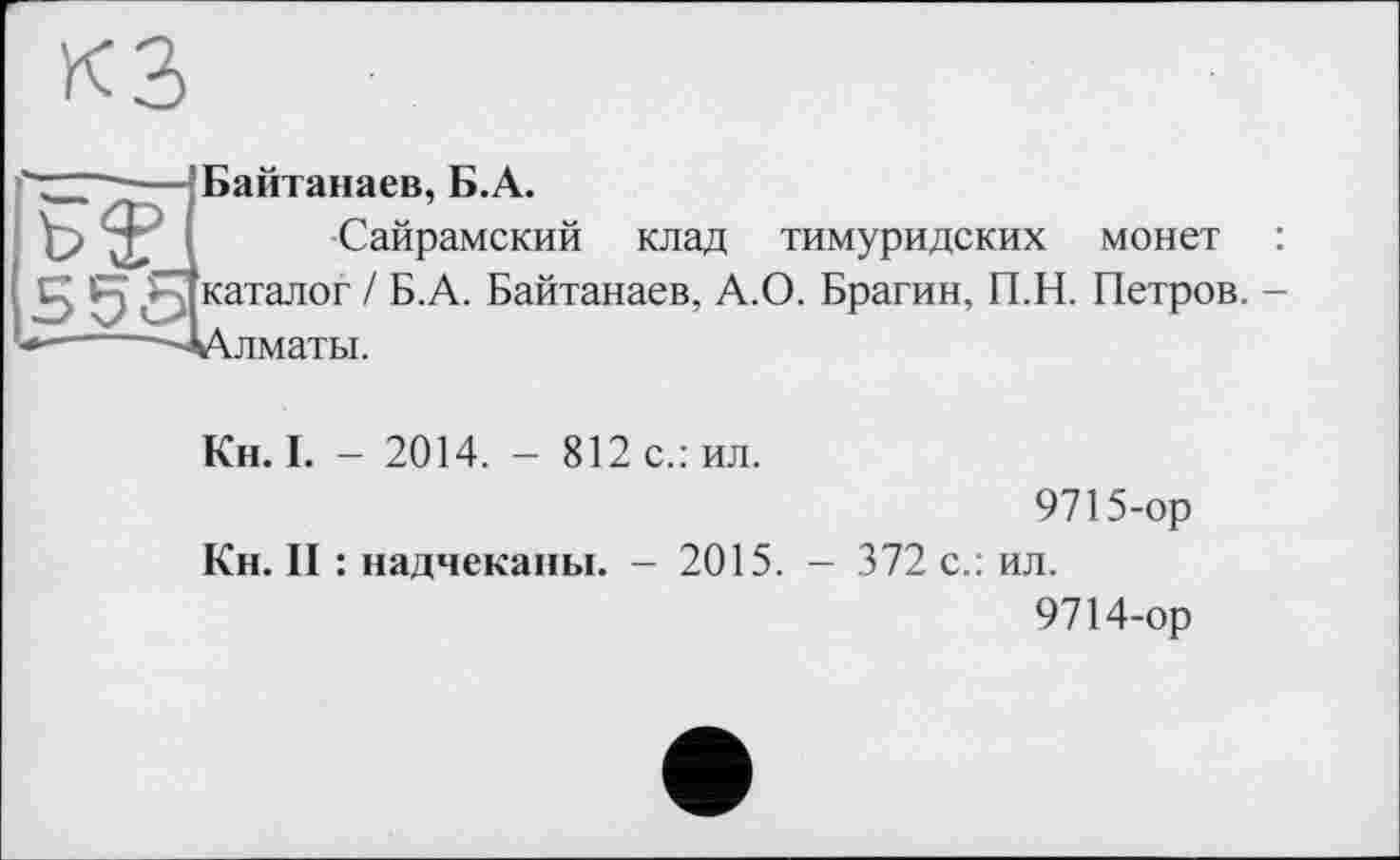 ﻿“TZ—■—’Байтанаев, Б.А.
ьЄ( Сайрамский клад тимуридских монет :
553каталог / Б.А. Байтанаев, А.О. Брагин, П.Н. Петров. -
--~'~ДЛлматьі.
Кн. І. - 2014. - 812с.:ил.
9715-ор
Кн. II : надчеканы. - 2015. - 372 с.: ил.
9714-ор